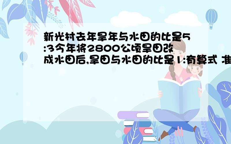 新光村去年旱年与水田的比是5:3今年将2800公顷旱田改成水田后,旱田与水田的比是1:有算式 准确