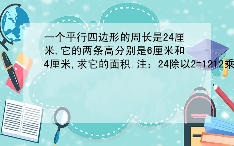 一个平行四边形的周长是24厘米,它的两条高分别是6厘米和4厘米,求它的面积.注：24除以2=1212乘以（6-4）是错的不要方程