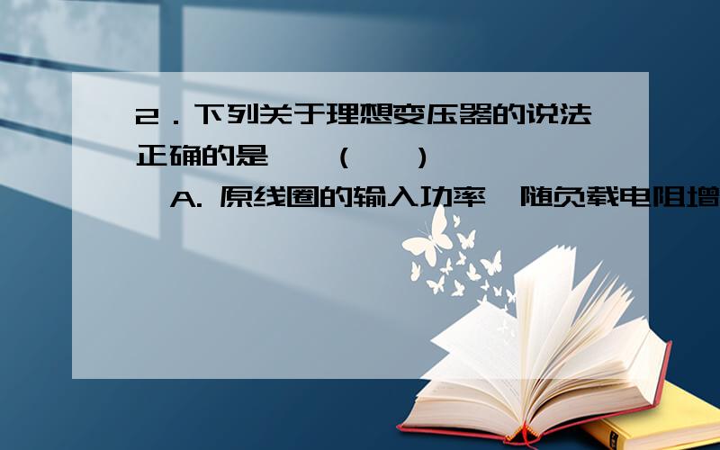 2．下列关于理想变压器的说法正确的是    (    )  A. 原线圈的输入功率,随负载电阻增大而增大(匝数比不变)  B．减小负载电阻的阻值,保持匝数比不变,输入功率将会随输出功率增大而增大  C.