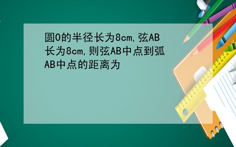 圆0的半径长为8cm,弦AB长为8cm,则弦AB中点到弧AB中点的距离为