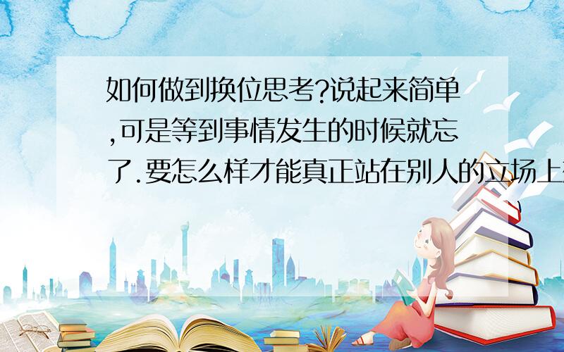 如何做到换位思考?说起来简单,可是等到事情发生的时候就忘了.要怎么样才能真正站在别人的立场上想事情?