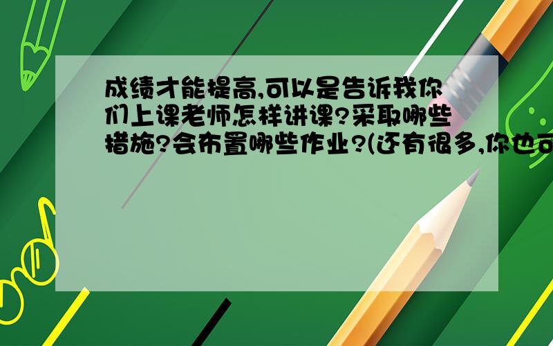 成绩才能提高,可以是告诉我你们上课老师怎样讲课?采取哪些措施?会布置哪些作业?(还有很多,你也可以提些建议,求求大家咯,)