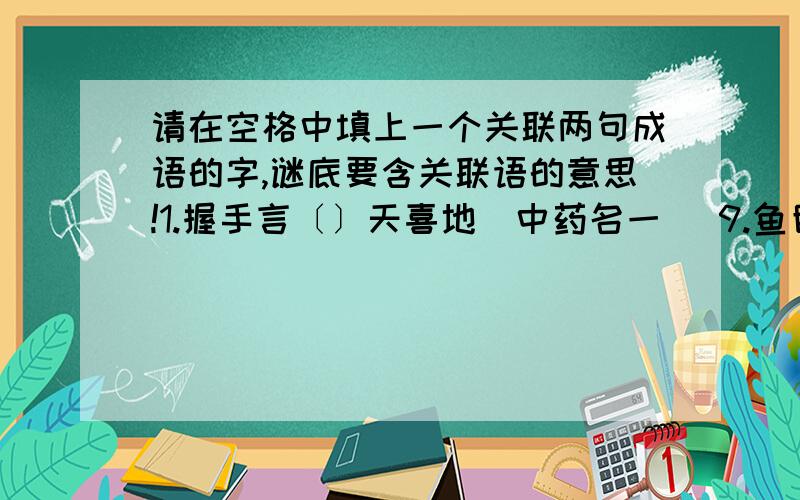 请在空格中填上一个关联两句成语的字,谜底要含关联语的意思!1.握手言〔〕天喜地（中药名一） 9.鱼目混〔〕还合浦（成语一）2.改头换〔〕目一新（词语一） 10.天下无〔〕管齐下（电影片