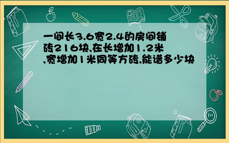 一间长3.6宽2.4的房间铺砖216块,在长增加1.2米,宽增加1米同等方砖,能谱多少块