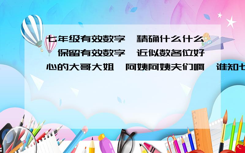 七年级有效数字,精确什么什么,保留有效数字,近似数各位好心的大哥大姐,阿姨阿姨夫们啊,谁知七年级有效数字,近似数什么的.最近我头都大了.比如64572000精确到万位.478560000保留3个有效数字