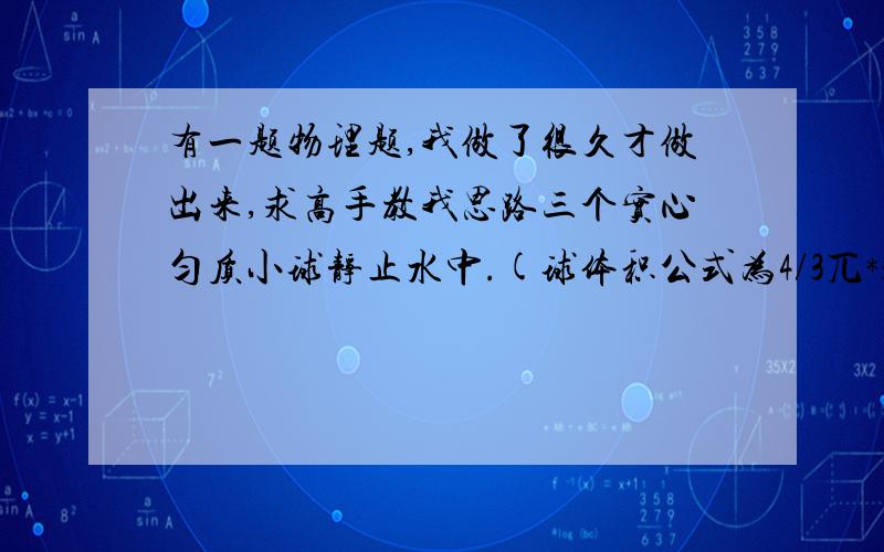 有一题物理题,我做了很久才做出来,求高手教我思路三个实心匀质小球静止水中.(球体积公式为4/3兀*3).甲有一半体积在水中,乙悬浮,丙下沉,甲乙丙三球半径比为3:2:1.甲丙密度丙1:3.求三球浮力