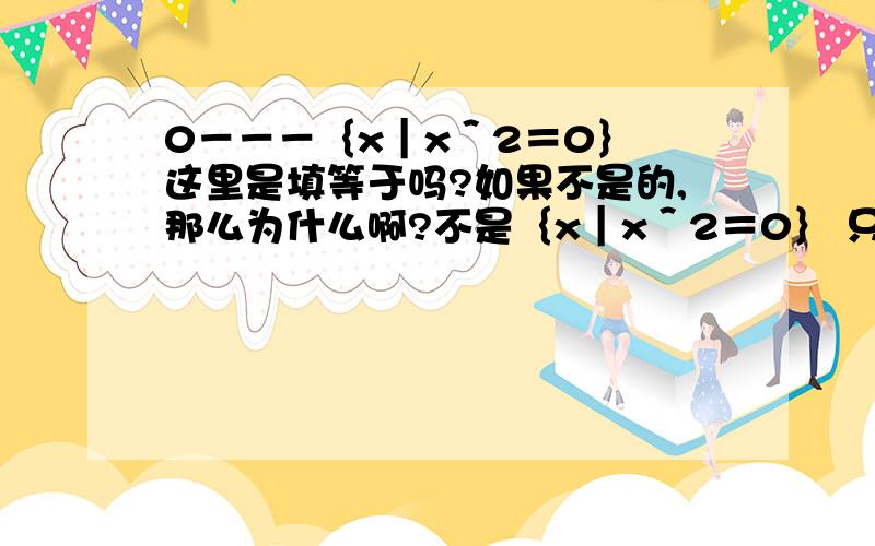 0－－－｛x｜x＾2＝0｝ 这里是填等于吗?如果不是的,那么为什么啊?不是｛x｜x＾2＝0｝ 只有0一个解吗?