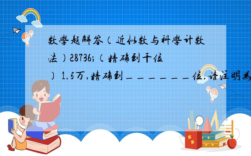 数学题解答（近似数与科学计数法）28736；（精确到千位） 1.5万,精确到______位.请注明为什么?