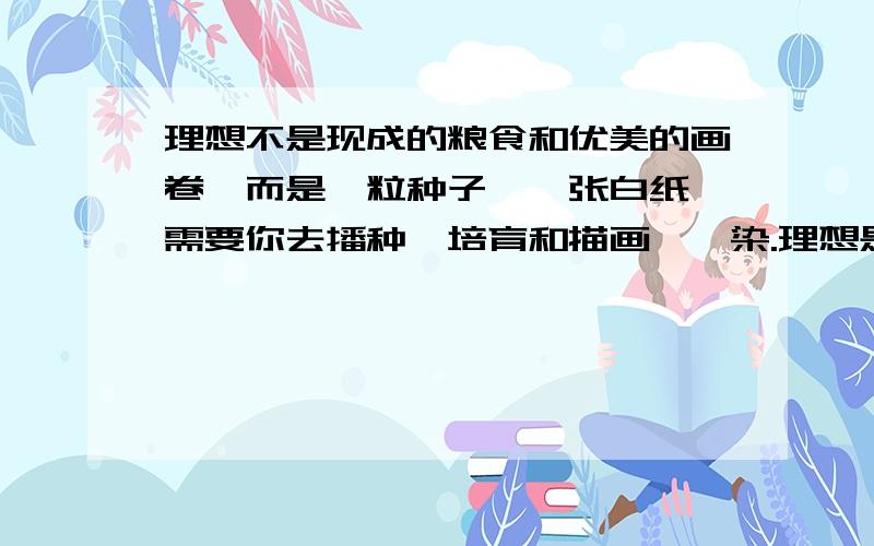 理想不是现成的粮食和优美的画卷,而是一粒种子、一张白纸,需要你去播种、培育和描画、渲染.理想是一片荒漠,而不是葱茏的绿洲,需要你去开垦它、改造它.请将上面的句子改写成一组排比