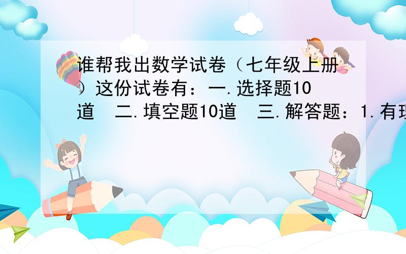 谁帮我出数学试卷（七年级上册）这份试卷有：一.选择题10道  二.填空题10道  三.解答题：1.有理数的计算4道 2.解方程4道 3.化简求值2个 几何题1个（角度或线段）   四.生活中的数据和可能性