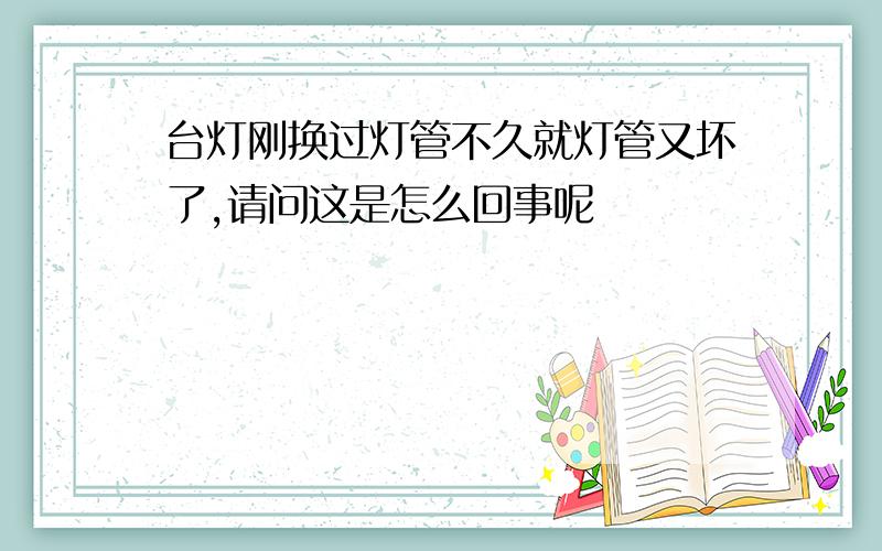 台灯刚换过灯管不久就灯管又坏了,请问这是怎么回事呢