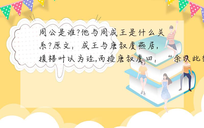 周公是谁?他与周成王是什么关系?原文：成王与唐叔虞燕居,援梧叶以为珪,而授唐叔虞曰：“余以此封汝.”叔虞喜以告周公,周公以请曰：“天子其封虞邪?”成王曰：“余一人与虞戏也.”周