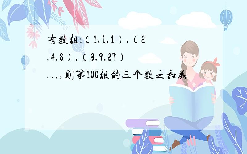 有数组：（1,1,1）,（2,4,8）,（3,9,27）...,则第100组的三个数之和为