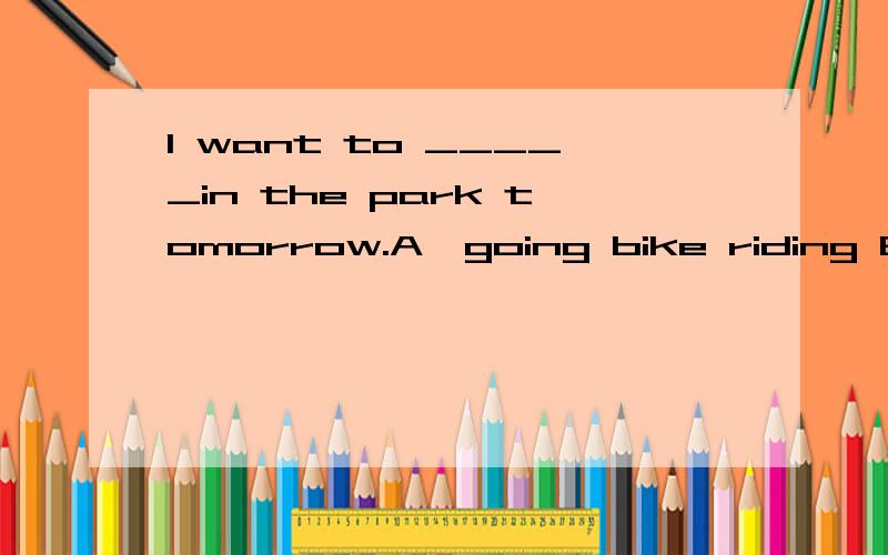 I want to _____in the park tomorrow.A、going bike riding B、go bike riding为什么?是不是want后面只能加原型?那么像这一类的词还有哪些?