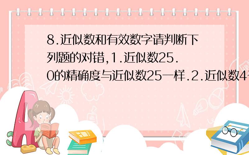 8.近似数和有效数字请判断下列题的对错,1.近似数25.0的精确度与近似数25一样.2.近似数4千万与近似数4000万的精确度一样.3.近似数660万,它精确到万位.有三个有效数字.4.用四舍五入法得近似数6