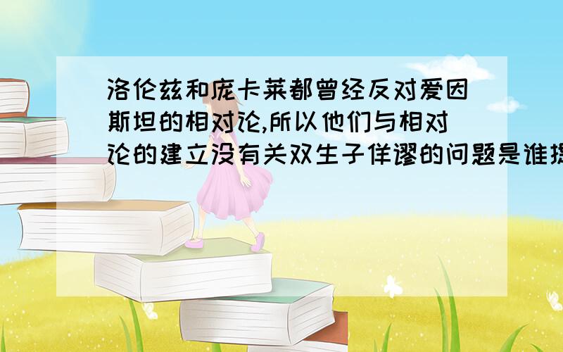 洛伦兹和庞卡莱都曾经反对爱因斯坦的相对论,所以他们与相对论的建立没有关双生子佯谬的问题是谁提出来的第一问题 对或错 第二个是谁