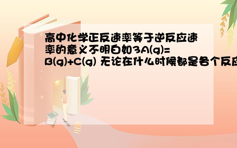 高中化学正反速率等于逆反应速率的意义不明白如3A(g)=B(g)+C(g) 无论在什么时候都是各个反应的速率(正或逆）都是等于化学计量数吗 如正A是3逆还是3 无论什么时候都是3 不就是始终都是平衡