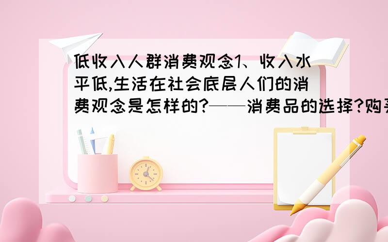 低收入人群消费观念1、收入水平低,生活在社会底层人们的消费观念是怎样的?——消费品的选择?购买决策方式?品牌意识及偏好?对一些商品的特殊需求?2、底层消费品市场的结构及其特征?—