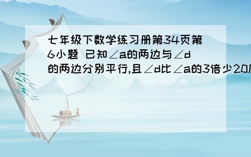 七年级下数学练习册第34页第6小题 已知∠a的两边与∠d的两边分别平行,且∠d比∠a的3倍少20度,求∠d是几如果有练习册那么请把答案要过程,发过来,如果实在需要图把邮箱发过来,我发到你邮