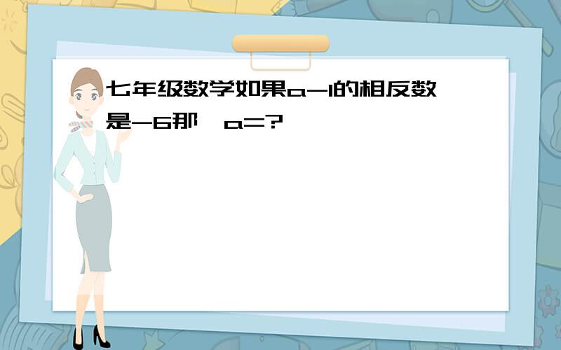 七年级数学如果a-1的相反数是-6那麼a=?