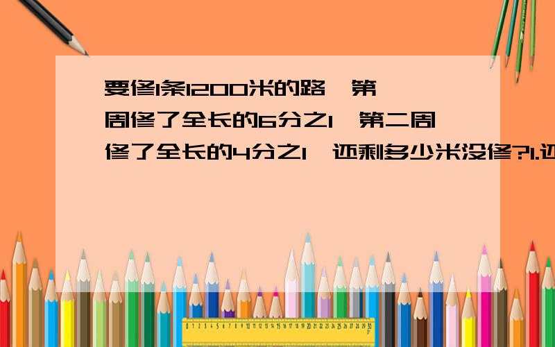 要修1条1200米的路,第一周修了全长的6分之1,第二周修了全长的4分之1,还剩多少米没修?1.还剩多少米（注意）没修