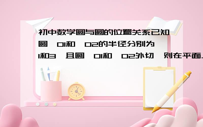 初中数学圆与圆的位置关系已知圆⊙O1和⊙O2的半径分别为1和3,且圆⊙O1和⊙O2外切,则在平面上,半径为4且与圆⊙O1和⊙O2的都相切的圆有（ ）A．2个 B．3个 C． 4个 D．5个