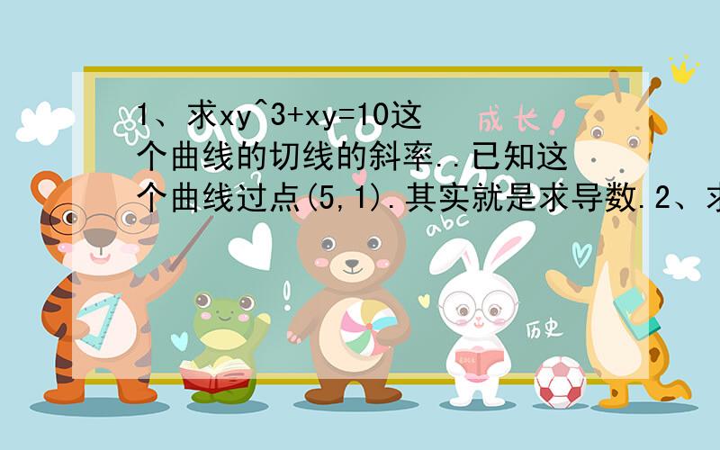 1、求xy^3+xy=10这个曲线的切线的斜率..已知这个曲线过点(5,1).其实就是求导数.2、求x关于y的导数.x^y-x-2y-13=03、d/dx(f(3x^5))=7x^3,求导数.f’(x)第二题写错....应该是x^5*y-x-2y-13=0