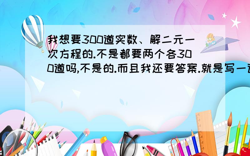 我想要300道实数、解二元一次方程的.不是都要两个各300道吗,不是的.而且我还要答案.就是写一道题就写一道题就行.我说的是计算题