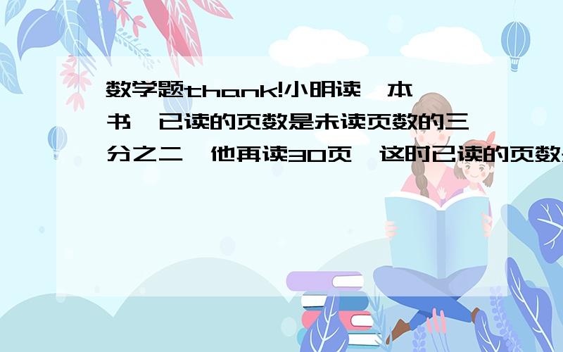 数学题thank!小明读一本书,已读的页数是未读页数的三分之二,他再读30页,这时已读的页数是未读的七分之三,这本书共多少页对不起上面错了小明读一本书，未读的页数是已读页数的三分之二