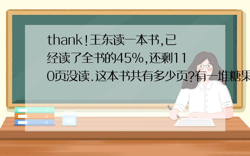 thank!王东读一本书,已经读了全书的45%,还剩110页没读.这本书共有多少页?有一堆糖果,其中只有水果糖和奶糖,水果糖的数量是奶糖的6分之5.如果奶糖吃掉12块,奶糖的数量就变成水果糖的80%.这对