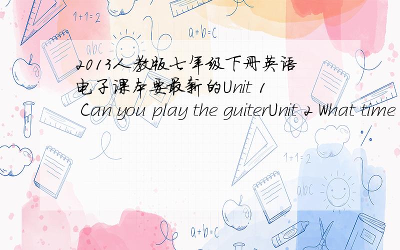 2013人教版七年级下册英语电子课本要最新的Unit 1 Can you play the guiterUnit 2 What time do you go to schoolUnit 3 How do you get to schoolUnit 4 Don't eat in classUnit 5 Why do you like pandasUnit 6 I'm watching TVUnit 7 It's raining