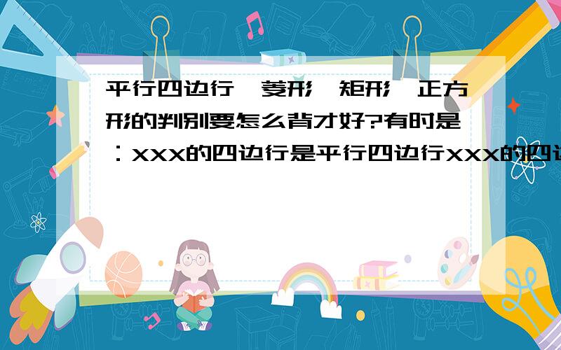 平行四边行,菱形,矩形,正方形的判别要怎么背才好?有时是：XXX的四边行是平行四边行XXX的四边行是菱形XXX的平行四边行是菱形XXX的四边行是矩形XXX的平行四边行是矩形XXX的平行四边行/菱形/