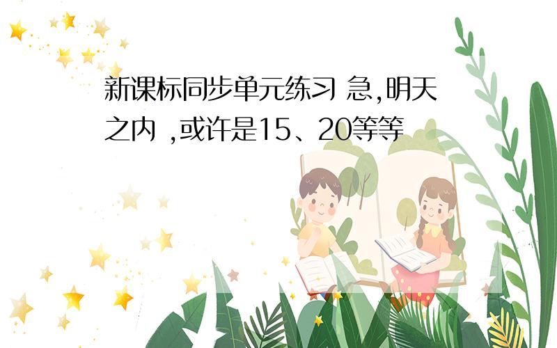 新课标同步单元练习 急,明天之内 ,或许是15、20等等