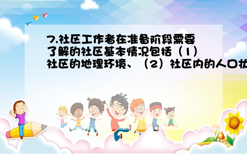 7.社区工作者在准备阶段需要了解的社区基本情况包括（1）社区的地理环境、（2）社区内的人口状况、（3）社区内的资源、（4）社区内的权力结构、（5）社区领袖、（6）社区弱势群体 （