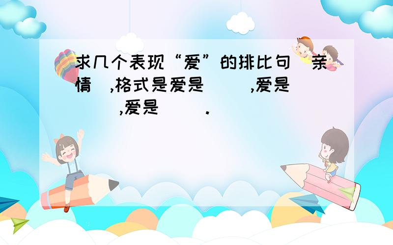 求几个表现“爱”的排比句（亲情）,格式是爱是（ ）,爱是（ ）,爱是（ ）.