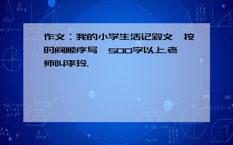 作文：我的小学生活记叙文,按时间顺序写,500字以上.老师叫李玲.