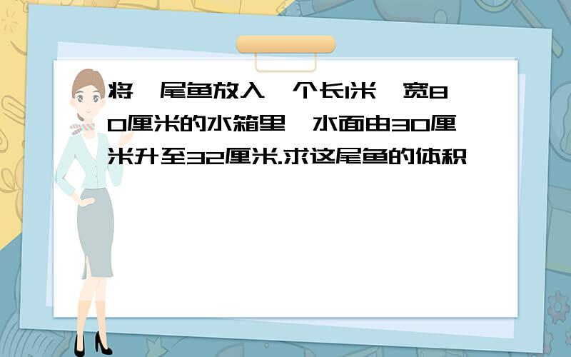 将一尾鱼放入一个长1米,宽80厘米的水箱里,水面由30厘米升至32厘米.求这尾鱼的体积