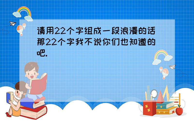 请用22个字组成一段浪漫的话那22个字我不说你们也知道的吧.