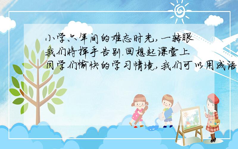 小学六年间的难忘时光,一转眼我们将挥手告别.回想起课堂上同学们愉快的学习情境,我们可以用成语【】、【】来形容；回首往日的校园活动,我们会用成语【】、【】来形容.现在,我们就要