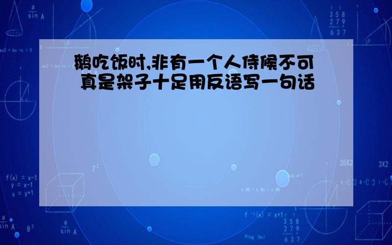 鹅吃饭时,非有一个人侍候不可 真是架子十足用反语写一句话