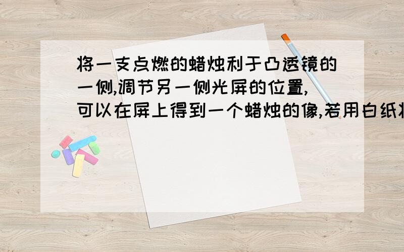 将一支点燃的蜡烛利于凸透镜的一侧,调节另一侧光屏的位置,可以在屏上得到一个蜡烛的像,若用白纸将拉住挡住一半,则光屏上：A.只能成半个蜡烛的像,像的亮度不变.B.仍能成整个蜡烛的像,