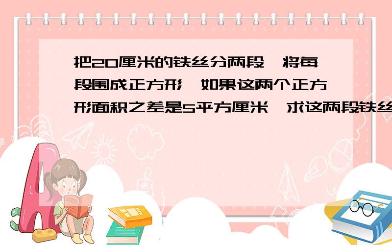 把20厘米的铁丝分两段,将每段围成正方形,如果这两个正方形面积之差是5平方厘米,求这两段铁丝长?要详细过程!