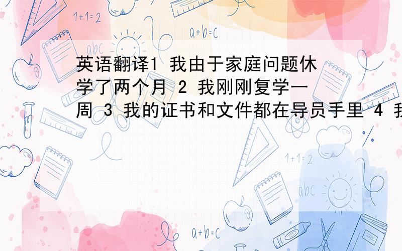 英语翻译1 我由于家庭问题休学了两个月 2 我刚刚复学一周 3 我的证书和文件都在导员手里 4 我处理了一些遗产问题