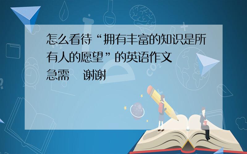 怎么看待“拥有丰富的知识是所有人的愿望”的英语作文   急需   谢谢