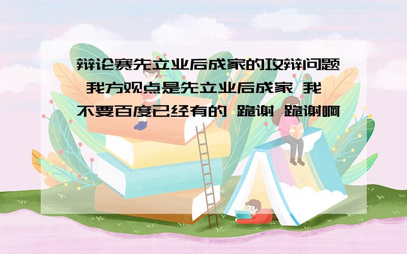 辩论赛先立业后成家的攻辩问题 我方观点是先立业后成家 我不要百度已经有的 跪谢 跪谢啊