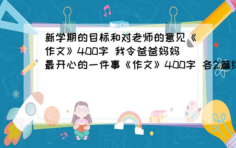 新学期的目标和对老师的意见《作文》400字 我令爸爸妈妈最开心的一件事《作文》400字 各2篇给我OK    谢谢