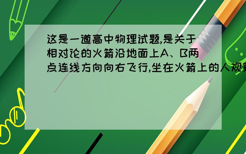 这是一道高中物理试题,是关于相对论的火箭沿地面上A、B两点连线方向向右飞行,坐在火箭上的人观察到在A、B两点分别有一个事件同时发生,在与A、B都相对静止的地面观察者看来,＿点的事件