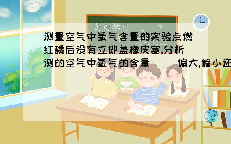 测量空气中氧气含量的实验点燃红磷后没有立即盖橡皮塞,分析测的空气中氧气的含量（ ）偏大,偏小还是不变,原因是（ ）