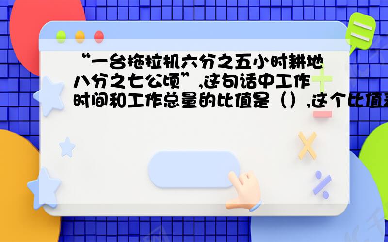 “一台拖拉机六分之五小时耕地八分之七公顷”,这句话中工作时间和工作总量的比值是（）,这个比值表示的意思是（ ）.