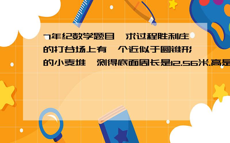 7年纪数学题目,求过程胜利庄的打谷场上有一个近似于圆锥形的小麦堆,测得底面周长是12.56米.高是1.2米.如果每立方米小麦重735千克,这堆小麦有多少千克?(得数保留整千克数)